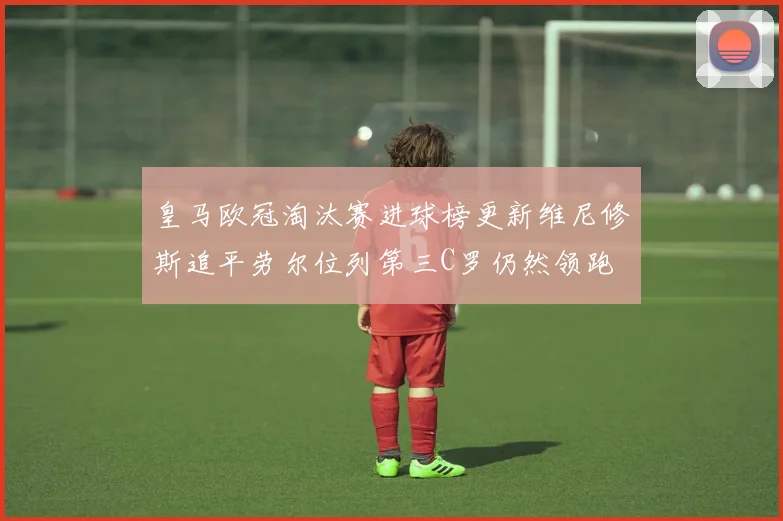 皇马欧冠淘汰赛进球榜更新维尼修斯追平劳尔位列第三C罗仍然领跑
