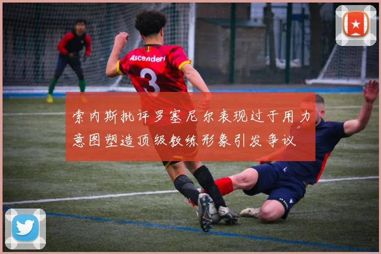 索内斯批评罗塞尼尔表现过于用力意图塑造顶级教练形象引发争议