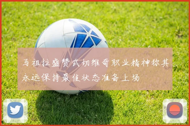 马祖拉盛赞武切维奇职业精神称其永远保持最佳状态准备上场