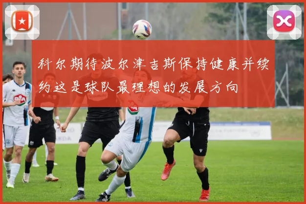 科尔期待波尔津吉斯保持健康并续约这是球队最理想的发展方向