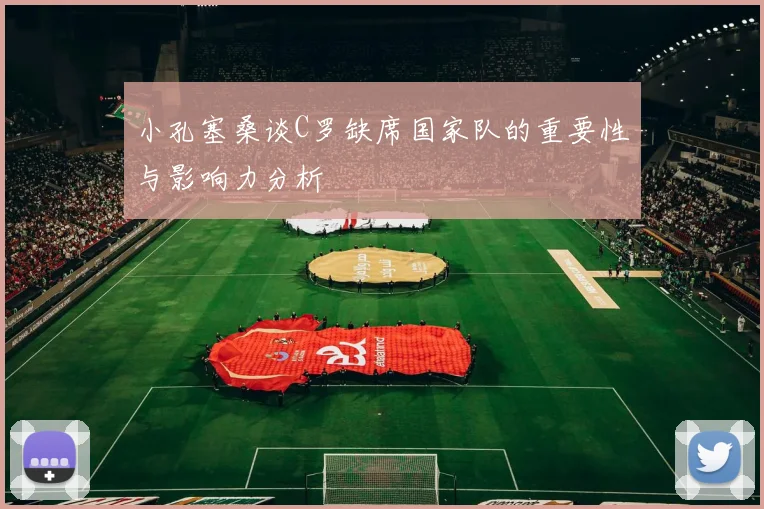 小孔塞桑谈C罗缺席国家队的重要性与影响力分析