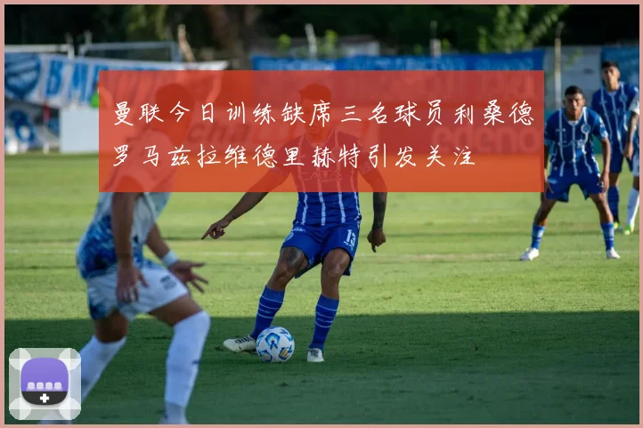 曼联今日训练缺席三名球员利桑德罗马兹拉维德里赫特引发关注