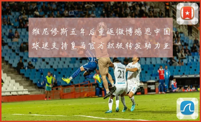 维尼修斯五年后重返微博感恩中国球迷支持皇马官方积极转发助力互动