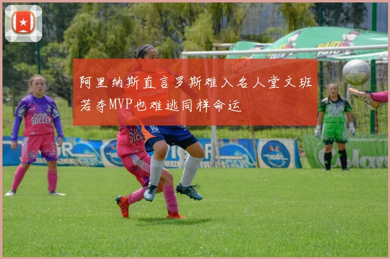 阿里纳斯直言罗斯难入名人堂文班若夺MVP也难逃同样命运