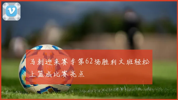 马刺迎来赛季第62场胜利文班轻松上篮成比赛亮点