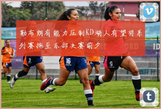 勒布朗有能力压制KD湖人有望将系列赛拖至东部决赛前夕