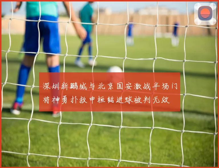 深圳新鹏城与北京国安激战半场门将神勇扑救申桓铭进球被判无效