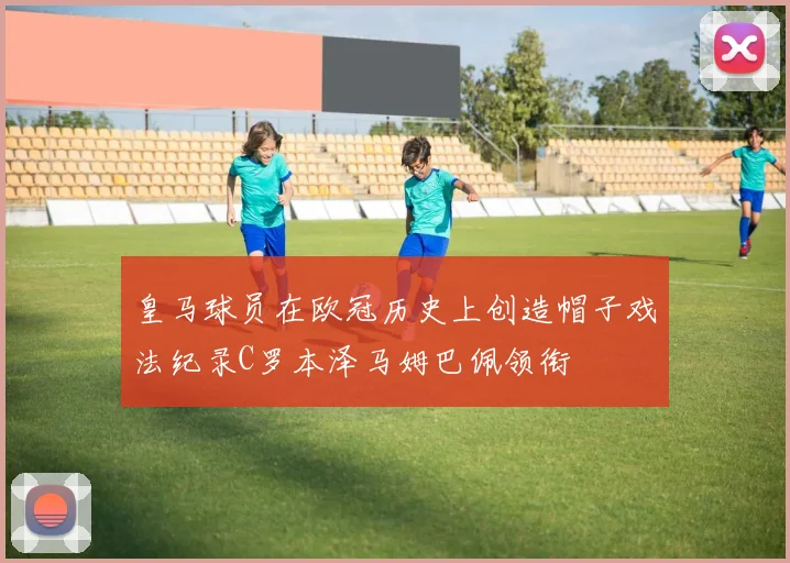 皇马球员在欧冠历史上创造帽子戏法纪录C罗本泽马姆巴佩领衔