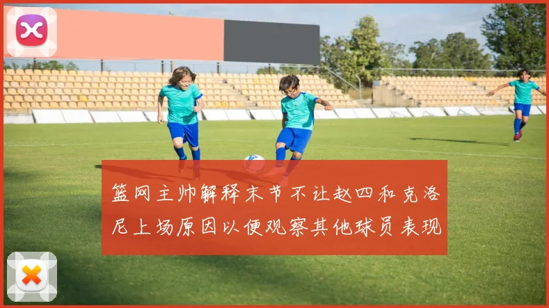 篮网主帅解释末节不让赵四和克洛尼上场原因以便观察其他球员表现