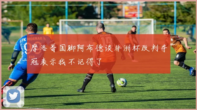 摩洛哥国脚阿布德谈非洲杯改判夺冠表示我不记得了