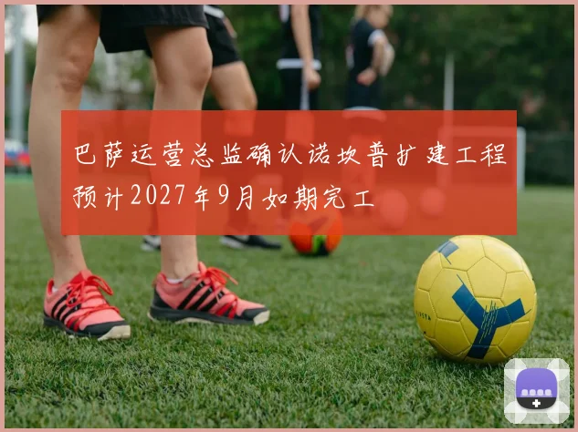 巴萨运营总监确认诺坎普扩建工程预计2027年9月如期完工